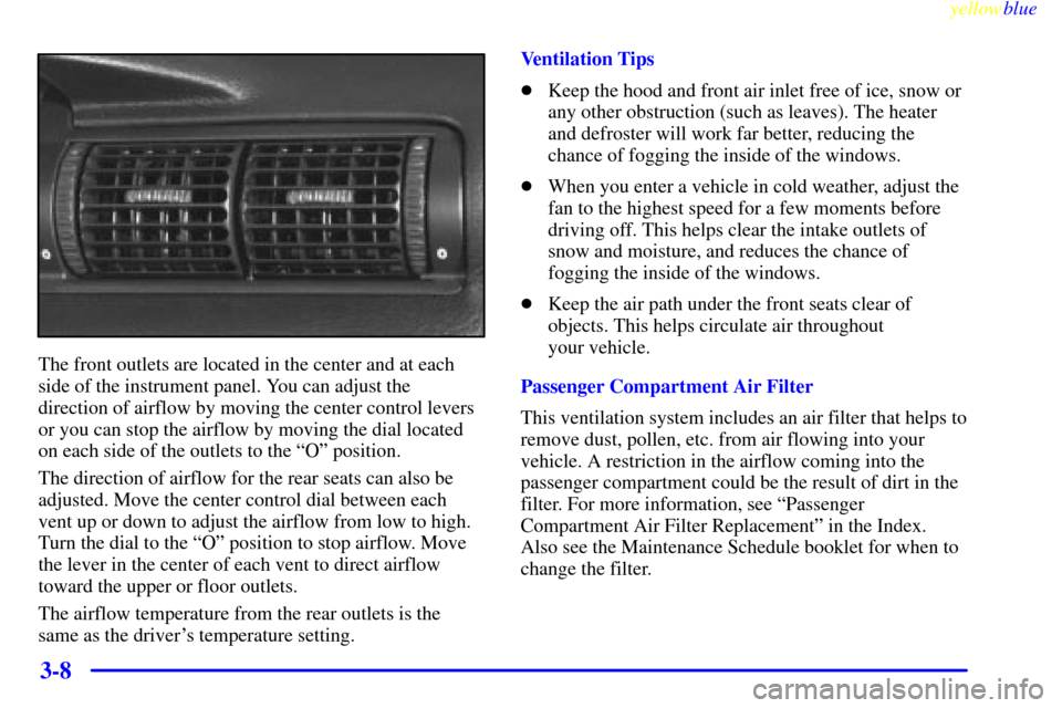 CADILLAC CATERA 1999 1.G Owners Manual yellowblue     
3-8
The front outlets are located in the center and at each
side of the instrument panel. You can adjust the
direction of airflow by moving the center control levers
or you can stop th