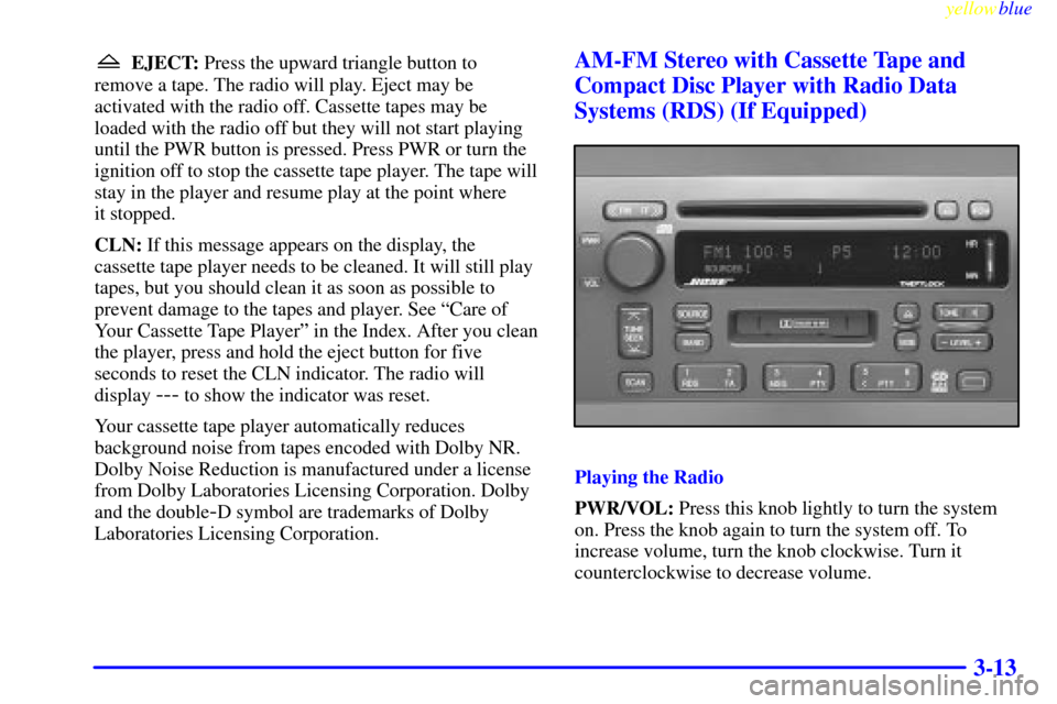CADILLAC CATERA 1999 1.G Owners Manual yellowblue     
3-13
EJECT: Press the upward triangle button to
remove a tape. The radio will play. Eject may be
activated with the radio off. Cassette tapes may be
loaded with the radio off but they 