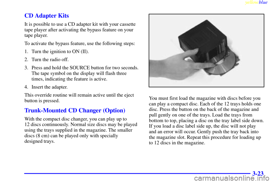 CADILLAC CATERA 1999 1.G Owners Manual yellowblue     
3-23 CD Adapter Kits
It is possible to use a CD adapter kit with your cassette
tape player after activating the bypass feature on your
tape player.
To activate the bypass feature, use 