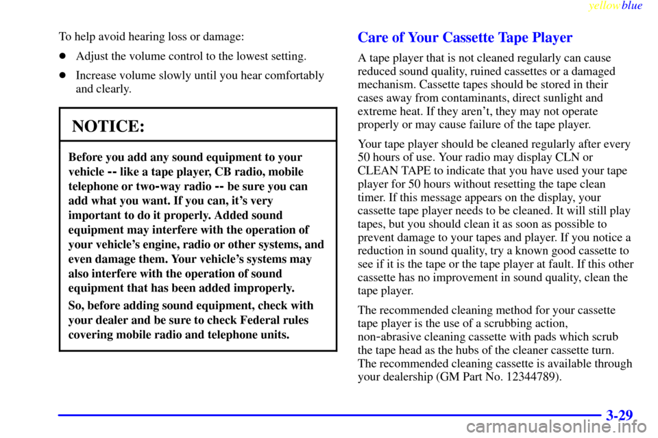 CADILLAC CATERA 1999 1.G User Guide yellowblue     
3-29
To help avoid hearing loss or damage:
Adjust the volume control to the lowest setting.
Increase volume slowly until you hear comfortably
and clearly.
NOTICE:
Before you add any 