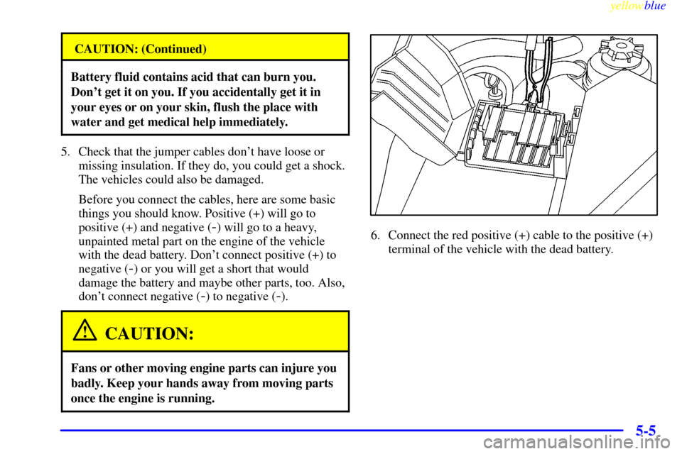 CADILLAC CATERA 1999 1.G Owners Manual yellowblue     
5-5
CAUTION: (Continued)
Battery fluid contains acid that can burn you.
Dont get it on you. If you accidentally get it in
your eyes or on your skin, flush the place with
water and get