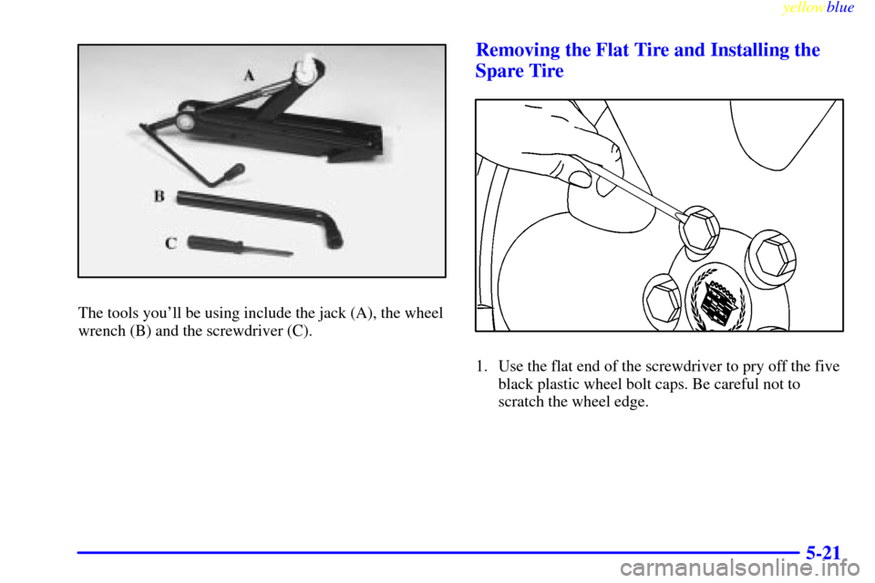 CADILLAC CATERA 1999 1.G Owners Manual yellowblue     
5-21
The tools youll be using include the jack (A), the wheel
wrench (B) and the screwdriver (C).
Removing the Flat Tire and Installing the
Spare Tire
1. Use the flat end of the screw