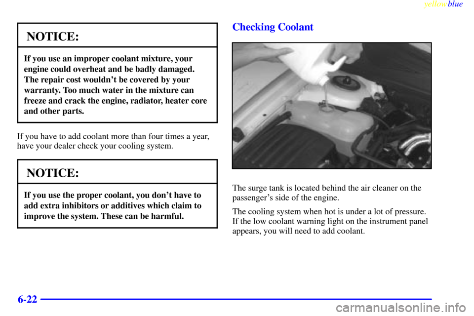 CADILLAC CATERA 1999 1.G Owners Manual yellowblue     
6-22
NOTICE:
If you use an improper coolant mixture, your
engine could overheat and be badly damaged.
The repair cost wouldnt be covered by your
warranty. Too much water in the mixtur