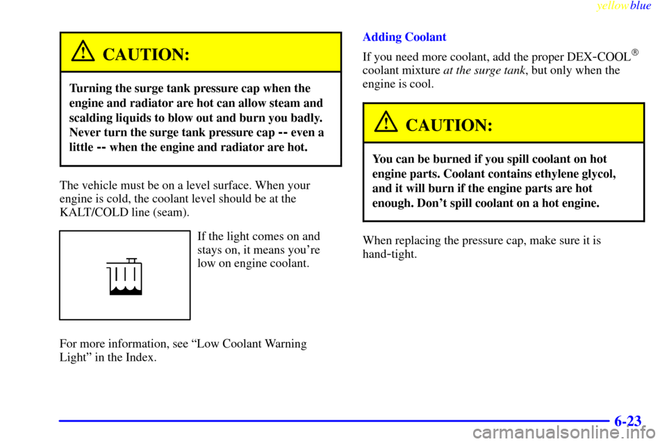 CADILLAC CATERA 1999 1.G Owners Manual yellowblue
6-23
CAUTION:
Turning the surge tank pressure cap when the
engine and radiator are hot can allow steam and
scalding liquids to blow out and burn you badly.
Never turn the surge tank pr CADILLAC CATERA 1999 1.G Owners Manual yellowblue
6-23
CAUTION:
Turning the surge tank pressure cap when the
engine and radiator are hot can allow steam and
scalding liquids to blow out and burn you badly.
Never turn the surge tank pr