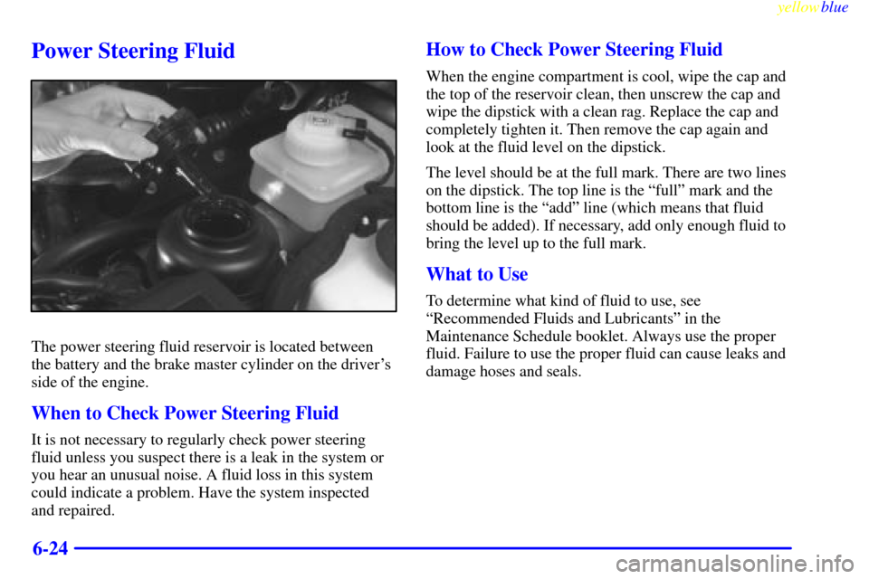 CADILLAC CATERA 1999 1.G Owners Manual yellowblue     
6-24
Power Steering Fluid
The power steering fluid reservoir is located between
the battery and the brake master cylinder on the drivers
side of the engine.
When to Check Power Steeri