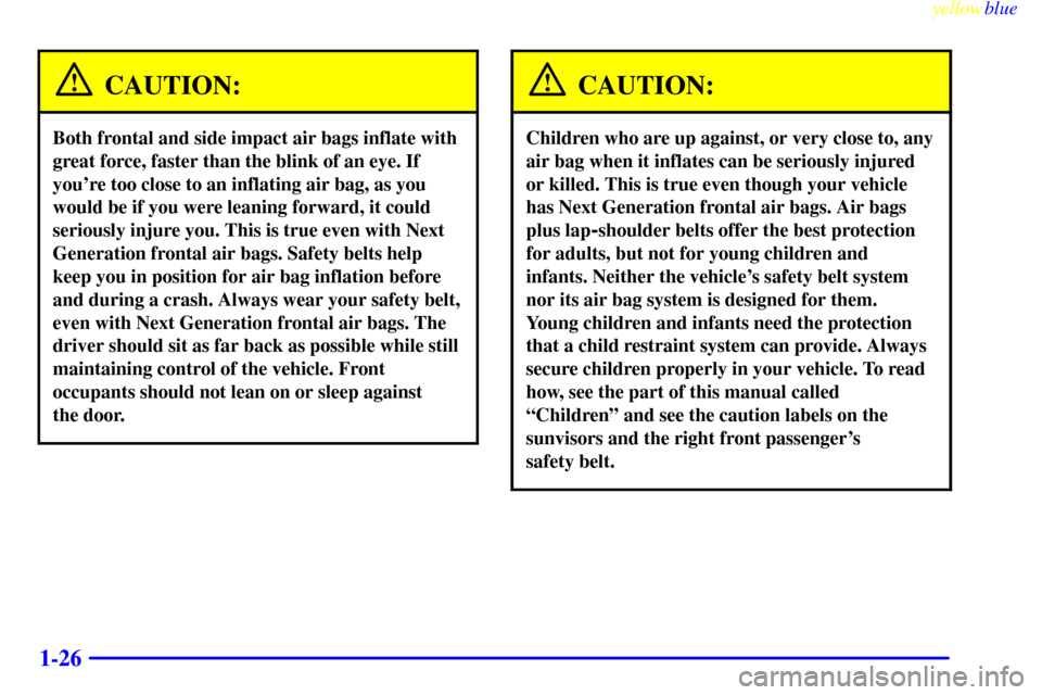 CADILLAC CATERA 1999 1.G Owners Guide yellowblue
1-26
CAUTION:
Both frontal and side impact air bags inflate with
great force, faster than the blink of an eye. If
youre too close to an inflating air bag, as you
would be if you were CADILLAC CATERA 1999 1.G Owners Guide yellowblue
1-26
CAUTION:
Both frontal and side impact air bags inflate with
great force, faster than the blink of an eye. If
youre too close to an inflating air bag, as you
would be if you were
