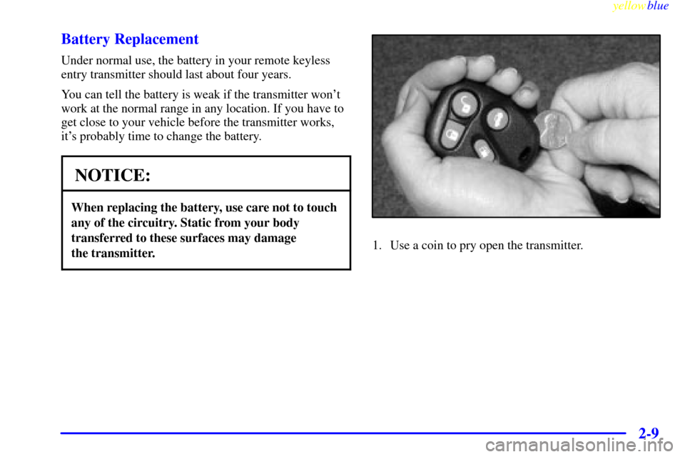 CADILLAC CATERA 1999 1.G Manual PDF yellowblue     
2-9 Battery Replacement
Under normal use, the battery in your remote keyless
entry transmitter should last about four years.
You can tell the battery is weak if the transmitter wont
w
