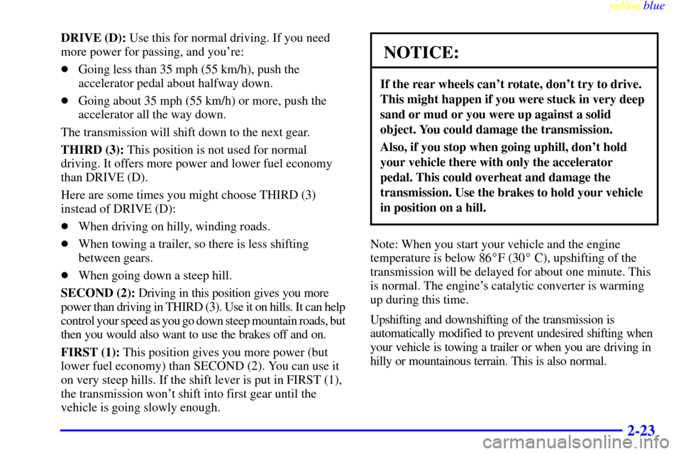 CADILLAC CATERA 1999 1.G Owners Manual yellowblue     
2-23
DRIVE (D): Use this for normal driving. If you need
more power for passing, and youre:
Going less than 35 mph (55 km/h), push the
accelerator pedal about halfway down.
Going ab