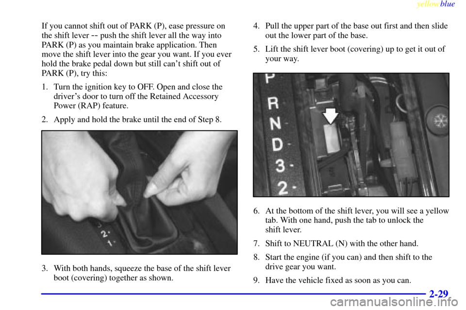 CADILLAC CATERA 1999 1.G Owners Manual yellowblue
2-29
If you cannot shift out of PARK (P), ease pressure on
the shift lever
-- push the shift lever all the way into
PARK (P) as you maintain brake application. Then
move the shift lev CADILLAC CATERA 1999 1.G Owners Manual yellowblue
2-29
If you cannot shift out of PARK (P), ease pressure on
the shift lever
-- push the shift lever all the way into
PARK (P) as you maintain brake application. Then
move the shift lev