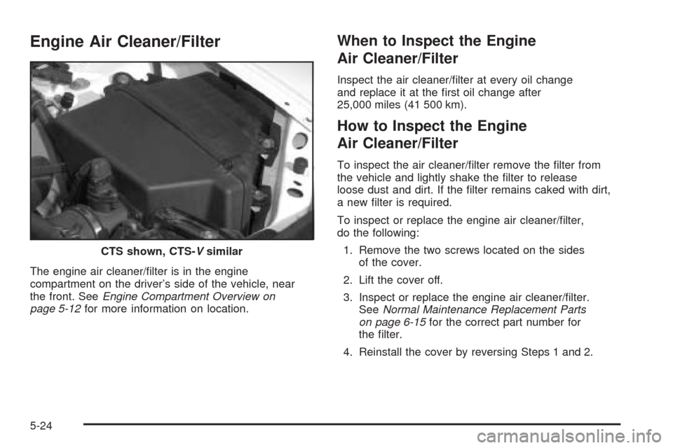 CADILLAC CTS 2004 1.G Owners Manual Engine Air Cleaner/Filter
The engine air cleaner/�lter is in the engine
compartment on the driver’s side of the vehicle, near
the front. SeeEngine Compartment Overview on
page 5-12for more informati