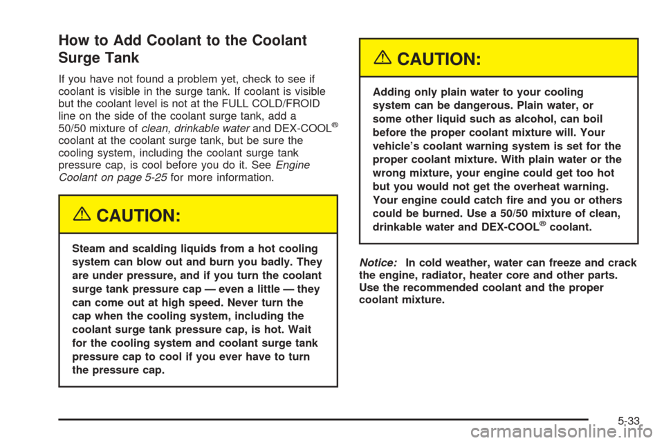 CADILLAC CTS 2005 1.G Owners Manual How to Add Coolant to the Coolant
Surge Tank
If you have not found a problem yet, check to see if
coolant is visible in the surge tank. If coolant is visible
but the coolant level is not at the FULL C