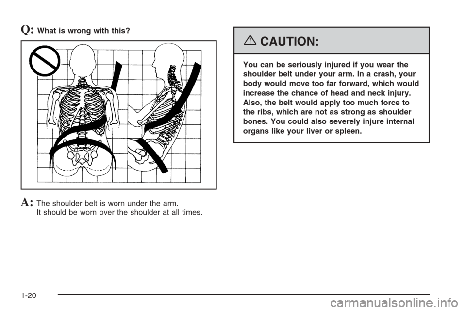 CADILLAC CTS 2006 1.G Owners Manual Q:What is wrong with this?
A:The shoulder belt is worn under the arm.
It should be worn over the shoulder at all times.
{CAUTION:
You can be seriously injured if you wear the
shoulder belt under your 