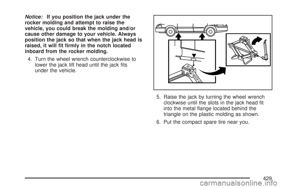 CADILLAC CTS 2007 1.G Owners Manual Notice:If you position the jack under the
rocker molding and attempt to raise the
vehicle, you could break the molding and/or
cause other damage to your vehicle. Always
position the jack so that when 