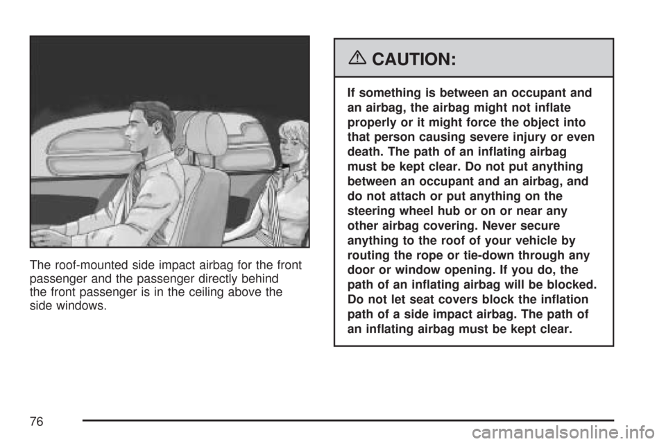 CADILLAC CTS 2007 1.G Owners Manual The roof-mounted side impact airbag for the front
passenger and the passenger directly behind
the front passenger is in the ceiling above the
side windows.
{CAUTION:
If something is between an occupan