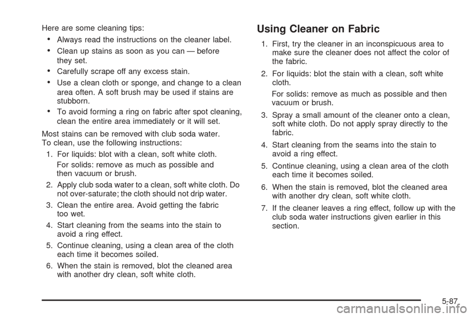 CADILLAC CTS V 2005 1.G Owners Manual Here are some cleaning tips:
Always read the instructions on the cleaner label.
Clean up stains as soon as you can — before
they set.
Carefully scrape off any excess stain.
Use a clean cloth or CADILLAC CTS V 2005 1.G Owners Manual Here are some cleaning tips:
Always read the instructions on the cleaner label.
Clean up stains as soon as you can — before
they set.
Carefully scrape off any excess stain.
Use a clean cloth or