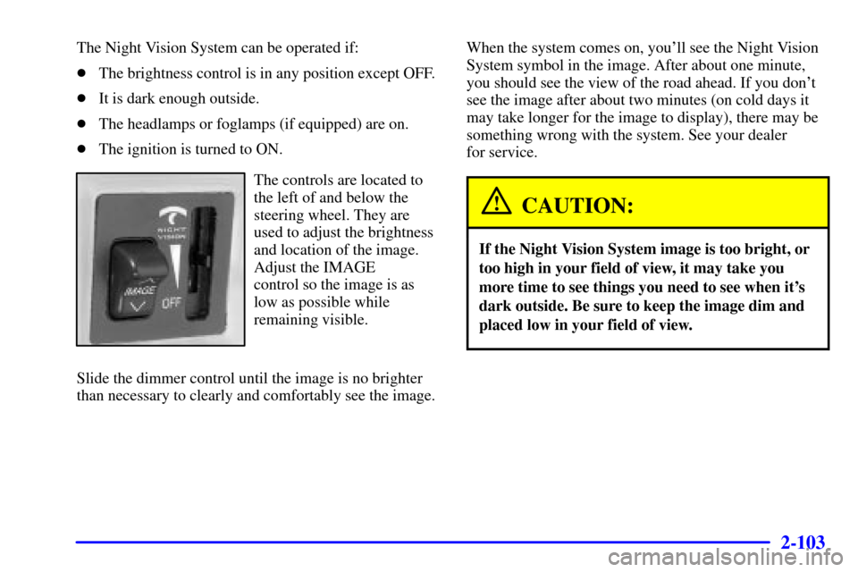 CADILLAC DEVILLE 2000 8.G User Guide 2-103
The Night Vision System can be operated if:
The brightness control is in any position except OFF.
It is dark enough outside.
The headlamps or foglamps (if equipped) are on.
The ignition is t