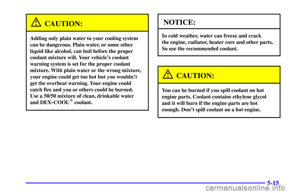 CADILLAC DEVILLE 2001 8.G Owners Manual 5-15
CAUTION:
Adding only plain water to your cooling system
can be dangerous. Plain water, or some other
liquid like alcohol, can boil before the proper
coolant mixture will. Your vehicles coolant
w