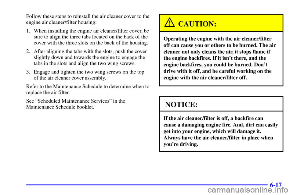 CADILLAC DEVILLE 2001 8.G Owners Manual 6-17
Follow these steps to reinstall the air cleaner cover to the
engine air cleaner/filter housing:
1. When installing the engine air cleaner/filter cover, be
sure to align the three tabs located on 