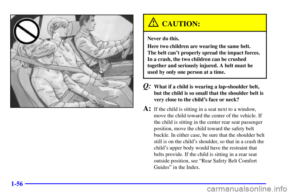 CADILLAC DEVILLE 2001 8.G Owners Manual 1-56
CAUTION:
Never do this.
Here two children are wearing the same belt.
The belt cant properly spread the impact forces.
In a crash, the two children can be crushed
together and seriously injured. CADILLAC DEVILLE 2001 8.G Owners Manual 1-56
CAUTION:
Never do this.
Here two children are wearing the same belt.
The belt cant properly spread the impact forces.
In a crash, the two children can be crushed
together and seriously injured.