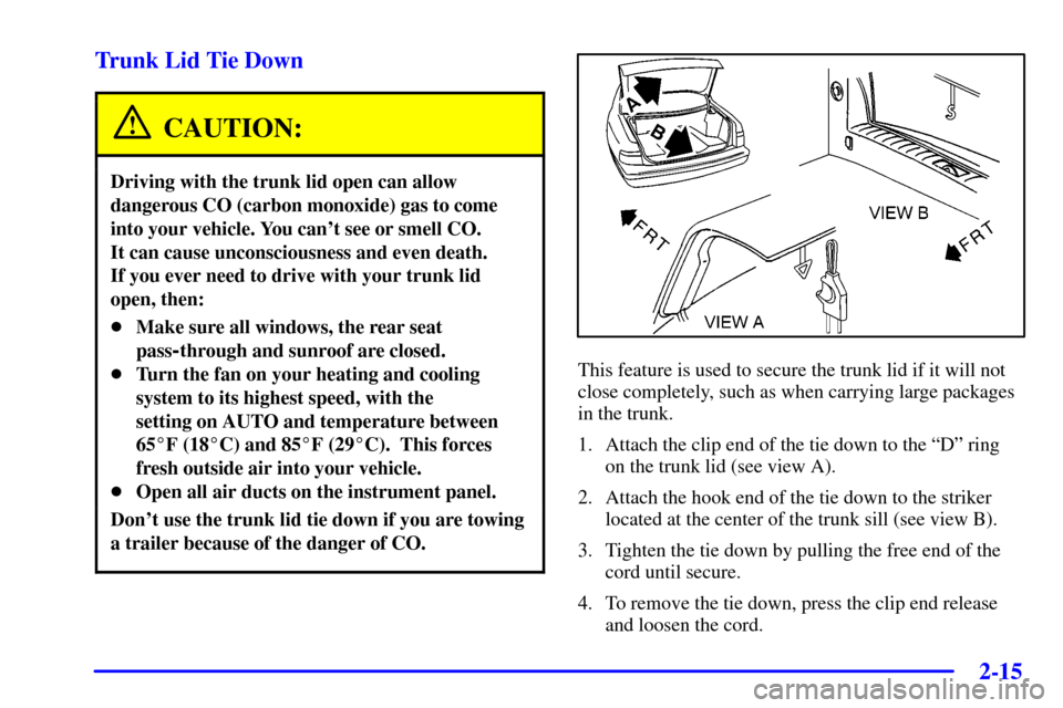 CADILLAC DEVILLE 2001 8.G Owners Manual 2-15
Trunk Lid Tie Down
CAUTION:
Driving with the trunk lid open can allow
dangerous CO (carbon monoxide) gas to come
into your vehicle. You cant see or smell CO. 
It can cause unconsciousness and ev