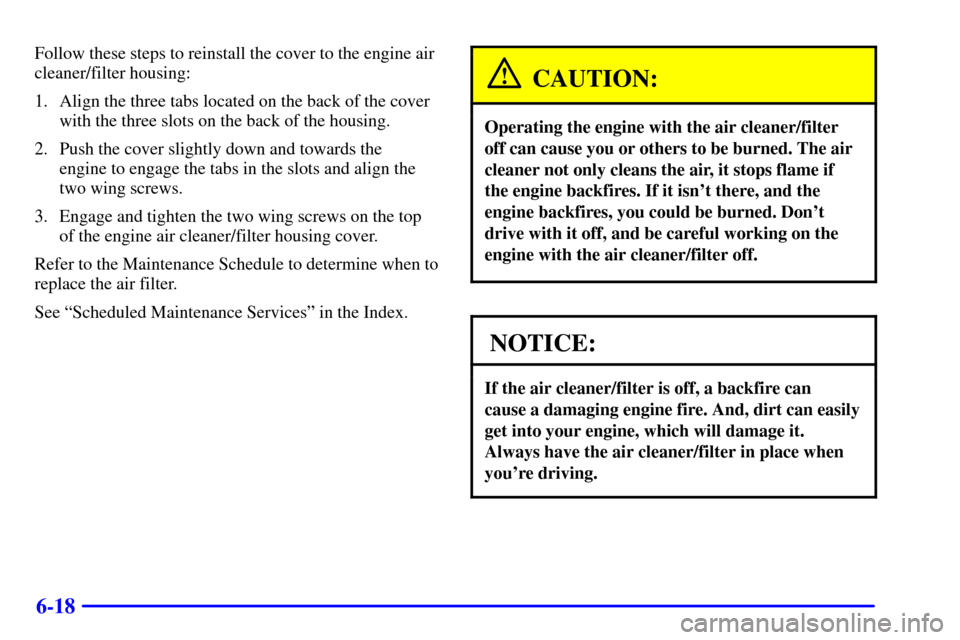 CADILLAC DEVILLE 2002 8.G Owners Manual 6-18
Follow these steps to reinstall the cover to the engine air
cleaner/filter housing:
1. Align the three tabs located on the back of the cover
with the three slots on the back of the housing.
2. Pu