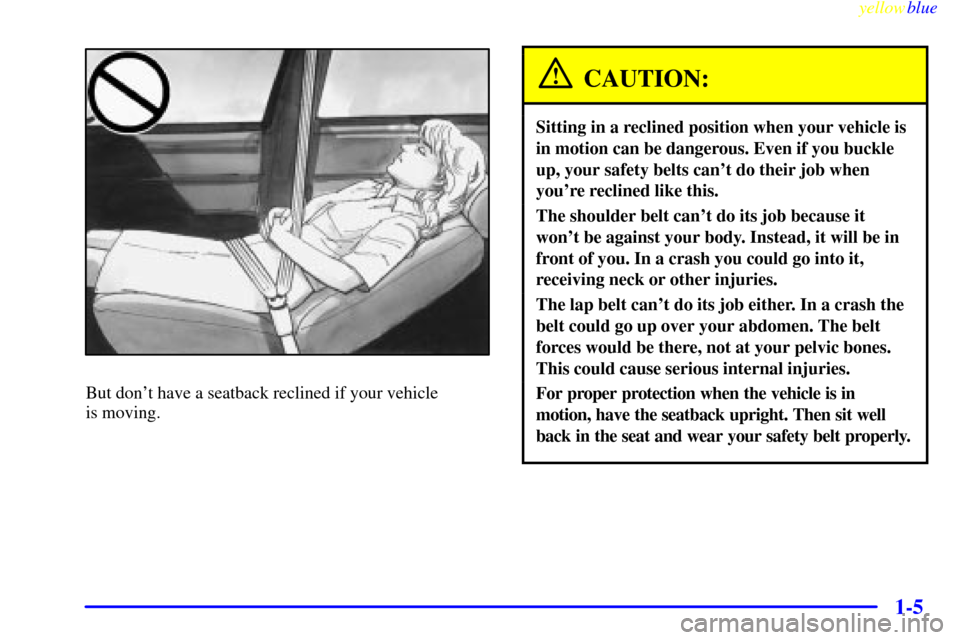 CADILLAC DEVILLE 1999 7.G User Guide yellowblue     
1-5
But dont have a seatback reclined if your vehicle 
is moving.
CAUTION:
Sitting in a reclined position when your vehicle is
in motion can be dangerous. Even if you buckle
up, your 
