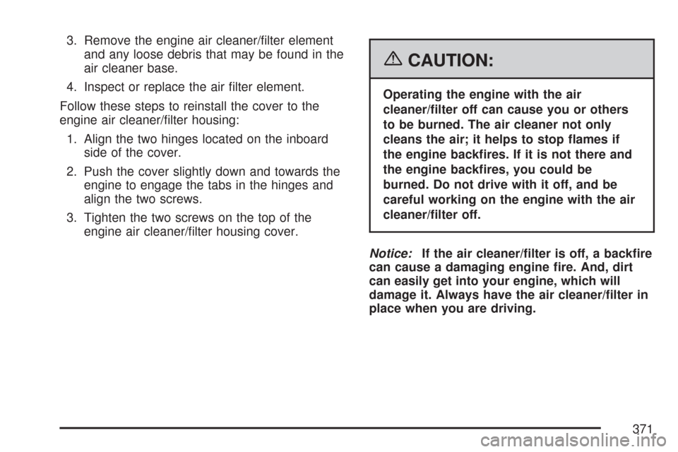 CADILLAC DTS 2007 1.G Owners Manual 3. Remove the engine air cleaner/�lter element
and any loose debris that may be found in the
air cleaner base.
4. Inspect or replace the air �lter element.
Follow these steps to reinstall the cover to