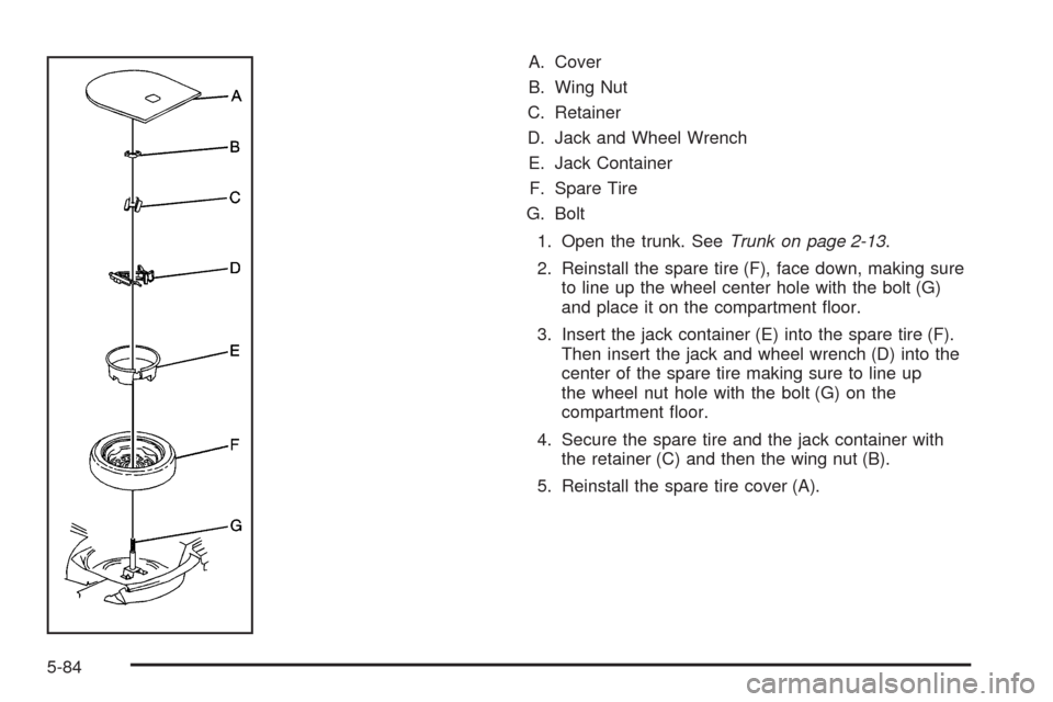 CADILLAC DTS 2009 1.G Owners Manual A. Cover
B. Wing Nut
C. Retainer
D. Jack and Wheel Wrench
E. Jack Container
F. Spare Tire
G. Bolt
1. Open the trunk. SeeTrunk on page 2-13.
2. Reinstall the spare tire (F), face down, making sure
to l