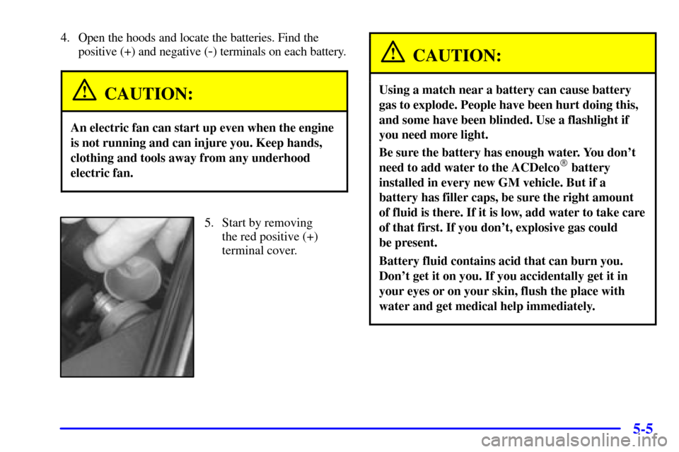 CADILLAC ELDORADO 2000 10.G Owners Manual 5-5
4. Open the hoods and locate the batteries. Find the
positive (+) and negative (
-) terminals on each battery.
CAUTION:
An electric fan can start up even when the engine
is not running and can inj