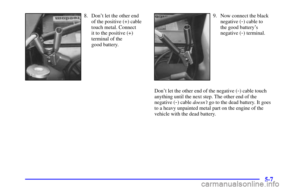 CADILLAC ELDORADO 2000 10.G Owners Manual 5-7
8. Dont let the other end
of the positive (+) cable
touch metal. Connect 
it to the positive (+)
terminal of the 
good battery.9. Now connect the black
negative (
-) cable to 
the good batterys

