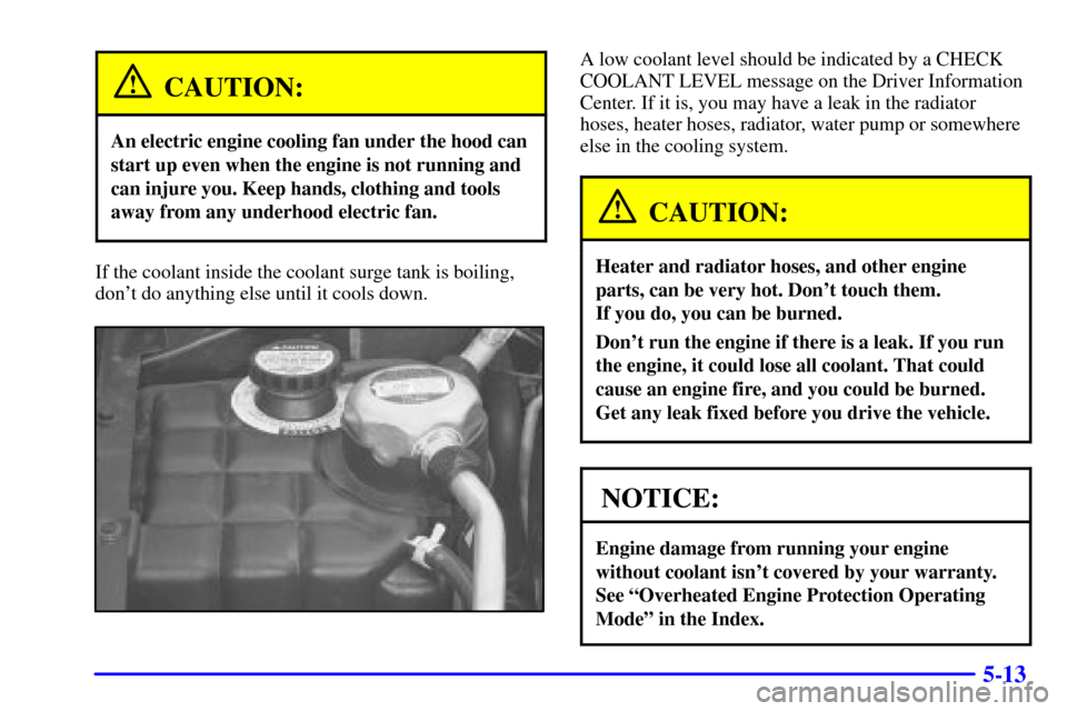 CADILLAC ELDORADO 2000 10.G Owners Manual 5-13
CAUTION:
An electric engine cooling fan under the hood can
start up even when the engine is not running and
can injure you. Keep hands, clothing and tools
away from any underhood electric fan.
If