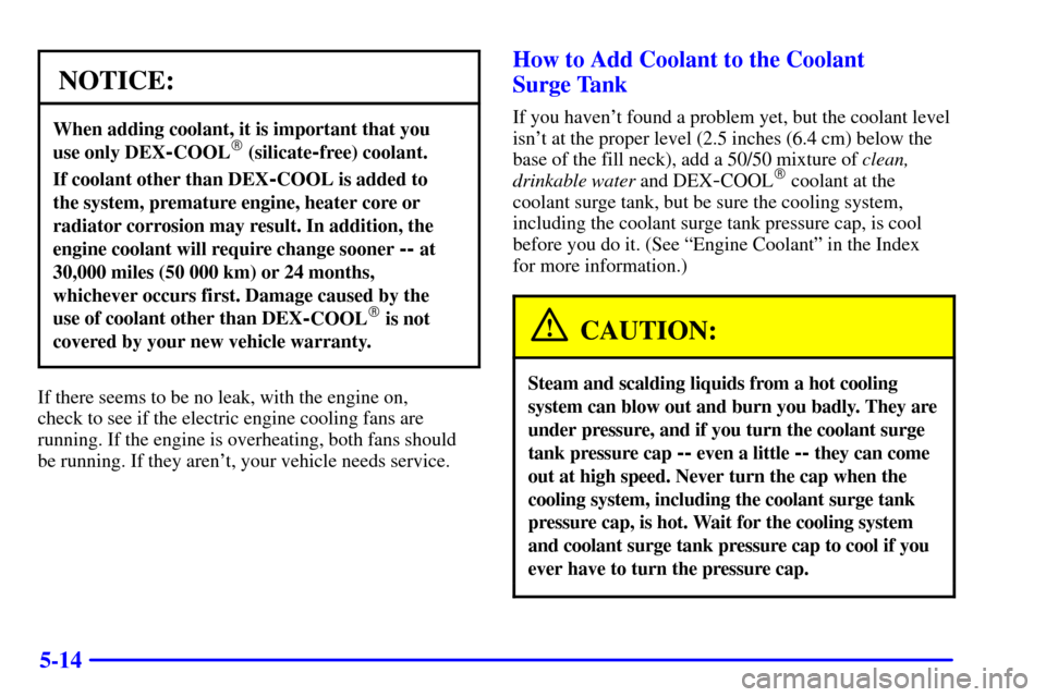 CADILLAC ELDORADO 2000 10.G Owners Manual 5-14
NOTICE:
When adding coolant, it is important that you 
use only DEX
-COOL (silicate-free) coolant.
If coolant other than DEX-COOL is added to 
the system, premature engine, heater core or
radiat