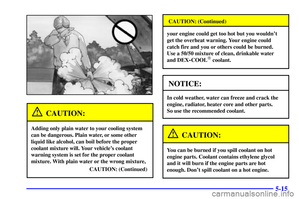 CADILLAC ELDORADO 2000 10.G Owners Manual 5-15
CAUTION:
Adding only plain water to your cooling system
can be dangerous. Plain water, or some other
liquid like alcohol, can boil before the proper
coolant mixture will. Your vehicles coolant
w