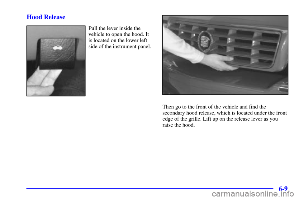 CADILLAC ELDORADO 2000 10.G Owners Manual 6-9 Hood Release
Pull the lever inside the
vehicle to open the hood. It
is located on the lower left
side of the instrument panel.
Then go to the front of the vehicle and find the
secondary hood relea