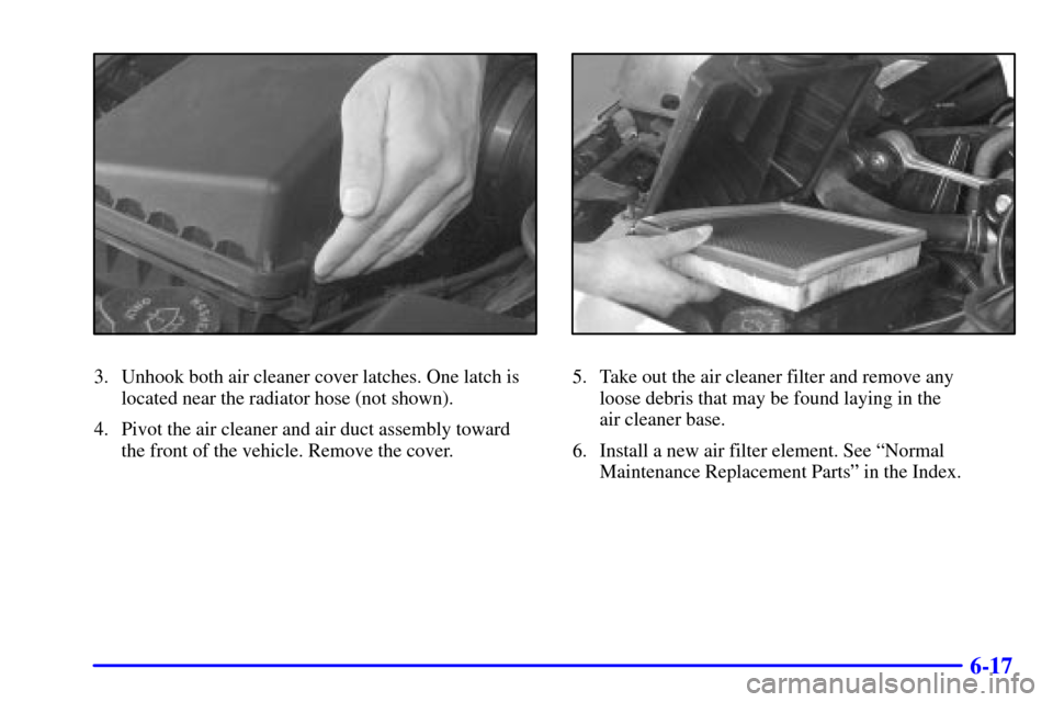 CADILLAC ELDORADO 2000 10.G Owners Manual 6-17
3. Unhook both air cleaner cover latches. One latch is
located near the radiator hose (not shown).
4. Pivot the air cleaner and air duct assembly toward
the front of the vehicle. Remove the cover