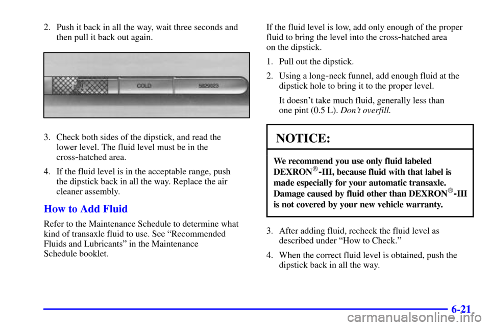 CADILLAC ELDORADO 2000 10.G Owners Manual 6-21
2. Push it back in all the way, wait three seconds and
then pull it back out again.
3. Check both sides of the dipstick, and read the 
lower level. The fluid level must be in the
cross
-hatched a