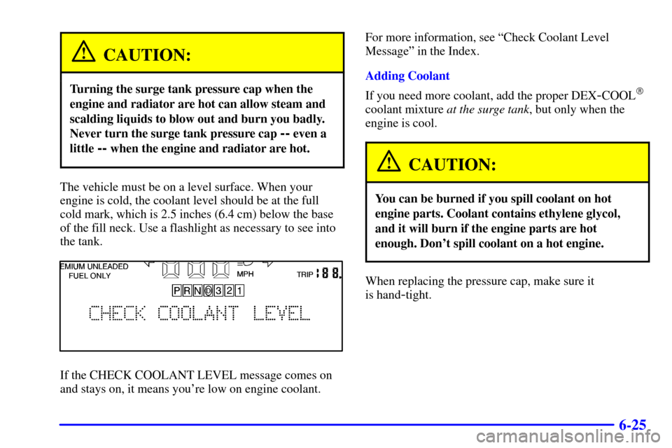 CADILLAC ELDORADO 2000 10.G Owners Manual 6-25
CAUTION:
Turning the surge tank pressure cap when the
engine and radiator are hot can allow steam and
scalding liquids to blow out and burn you badly.
Never turn the surge tank pressure cap 
-- e