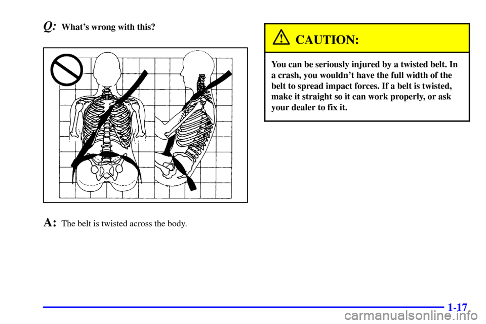 CADILLAC ELDORADO 2000 10.G Owners Manual 1-17
Q:Whats wrong with this?
A:The belt is twisted across the body.
CAUTION:
You can be seriously injured by a twisted belt. In
a crash, you wouldnt have the full width of the
belt to spread impact