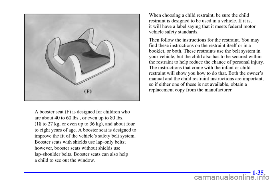 CADILLAC ELDORADO 2000 10.G Owners Manual 1-35
A booster seat (F) is designed for children who 
are about 40 to 60 lbs., or even up to 80 lbs. 
(18 to 27 kg, or even up to 36 kg), and about four
to eight years of age. A booster seat is design