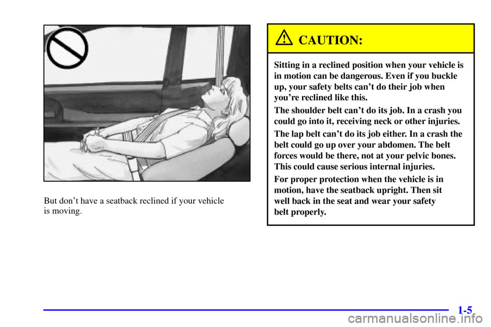 CADILLAC ELDORADO 2001 10.G Owners Manual 1-5
But dont have a seatback reclined if your vehicle 
is moving.
CAUTION:
Sitting in a reclined position when your vehicle is
in motion can be dangerous. Even if you buckle
up, your safety belts can