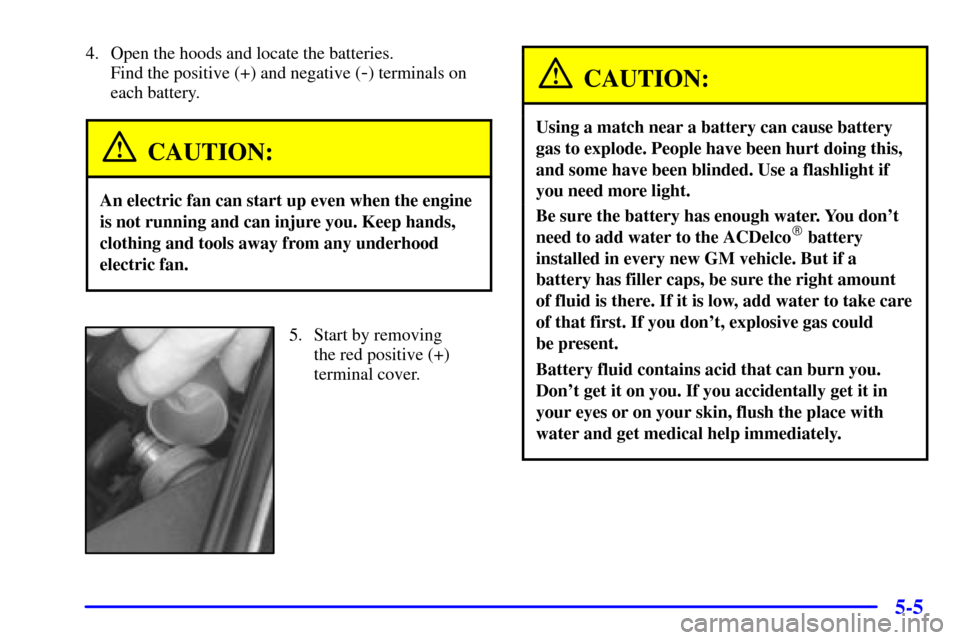 CADILLAC ELDORADO 2001 10.G Owners Manual 5-5
4. Open the hoods and locate the batteries. 
Find the positive (+) and negative (
-) terminals on
each battery.
CAUTION:
An electric fan can start up even when the engine
is not running and can in