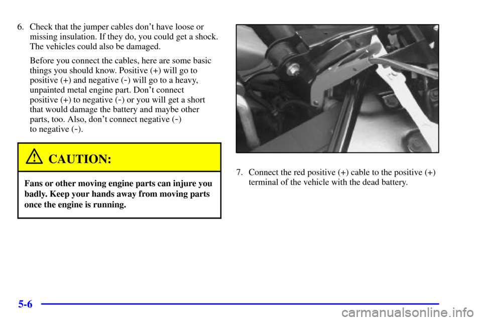 CADILLAC ELDORADO 2001 10.G Owners Manual 5-6
6. Check that the jumper cables dont have loose or
missing insulation. If they do, you could get a shock.
The vehicles could also be damaged.
Before you connect the cables, here are some basic
th
