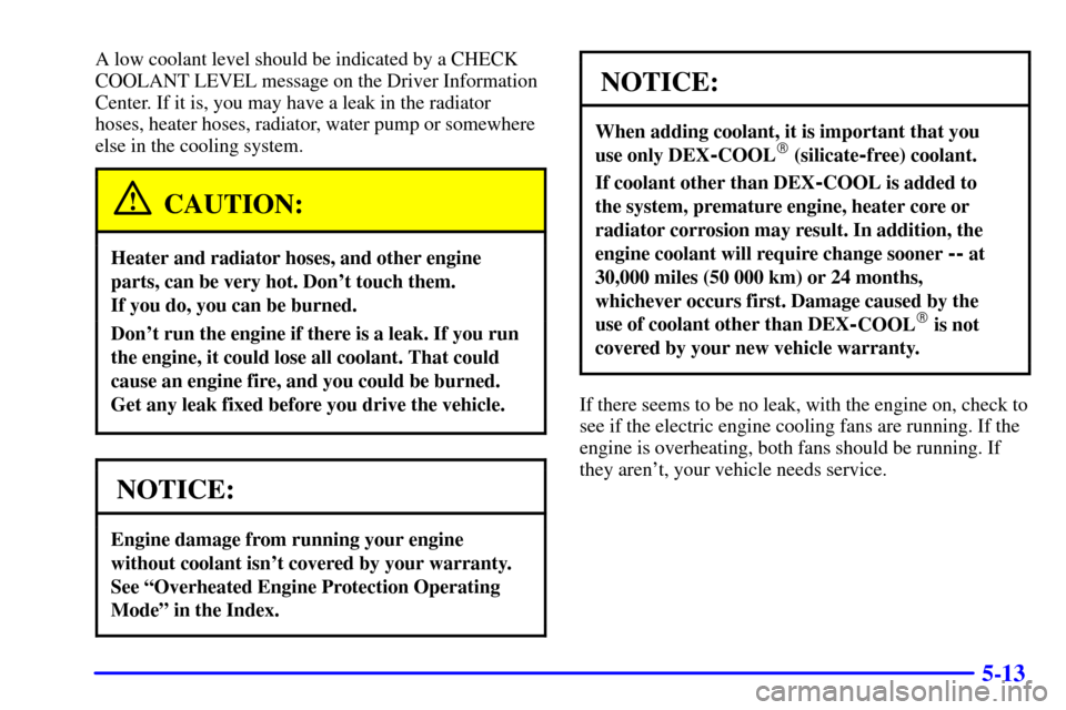 CADILLAC ELDORADO 2001 10.G Owners Manual 5-13
A low coolant level should be indicated by a CHECK
COOLANT LEVEL message on the Driver Information
Center. If it is, you may have a leak in the radiator
hoses, heater hoses, radiator, water pump 