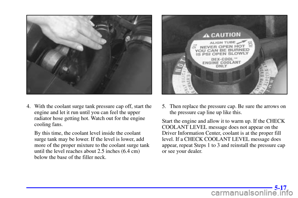 CADILLAC ELDORADO 2001 10.G Owners Manual 5-17
4. With the coolant surge tank pressure cap off, start the
engine and let it run until you can feel the upper
radiator hose getting hot. Watch out for the engine
cooling fans.
By this time, the c