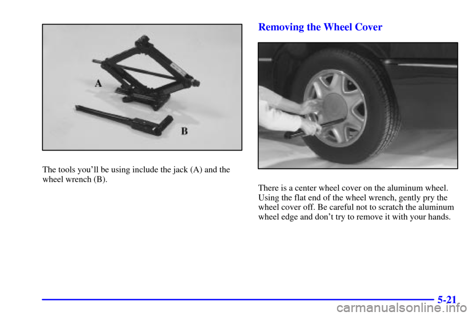 CADILLAC ELDORADO 2001 10.G Owners Manual 5-21
The tools youll be using include the jack (A) and the
wheel wrench (B).
Removing the Wheel Cover
There is a center wheel cover on the aluminum wheel.
Using the flat end of the wheel wrench, gent