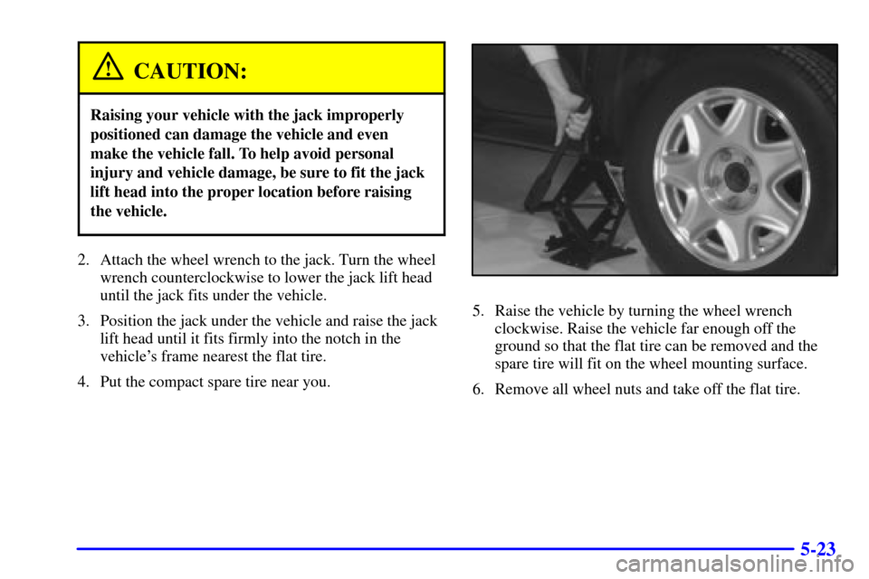 CADILLAC ELDORADO 2001 10.G Owners Manual 5-23
CAUTION:
Raising your vehicle with the jack improperly
positioned can damage the vehicle and even 
make the vehicle fall. To help avoid personal
injury and vehicle damage, be sure to fit the jack