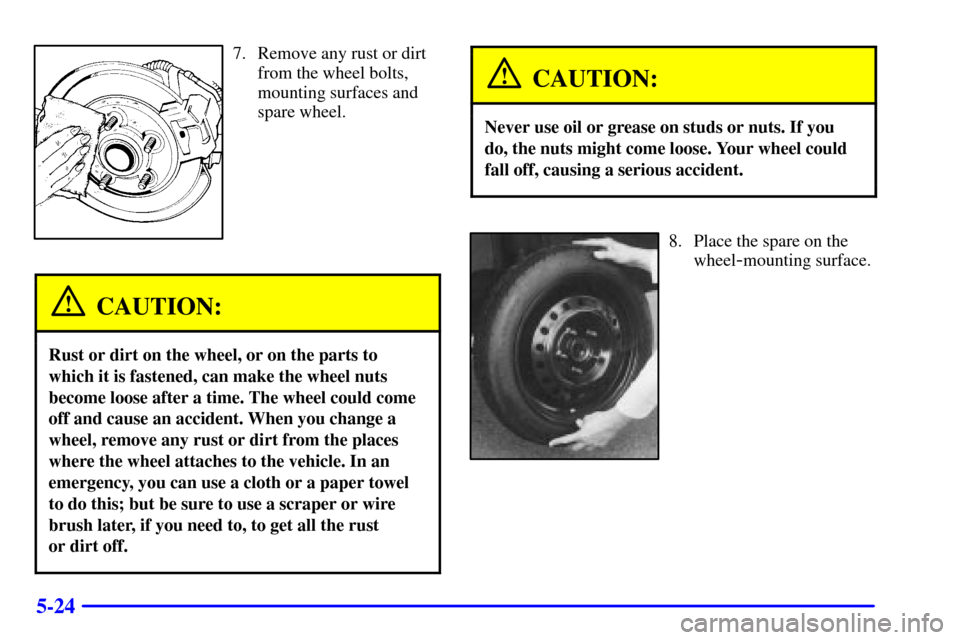 CADILLAC ELDORADO 2001 10.G Owners Manual 5-24
7. Remove any rust or dirt
from the wheel bolts,
mounting surfaces and
spare wheel.
CAUTION:
Rust or dirt on the wheel, or on the parts to
which it is fastened, can make the wheel nuts
become loo