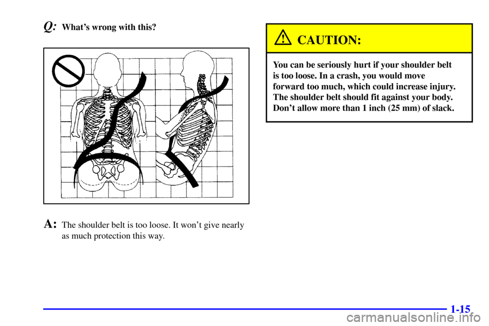 CADILLAC ELDORADO 2001 10.G Owners Manual 1-15
Q:Whats wrong with this?
A:The shoulder belt is too loose. It wont give nearly
as much protection this way.
CAUTION:
You can be seriously hurt if your shoulder belt 
is too loose. In a crash, y
