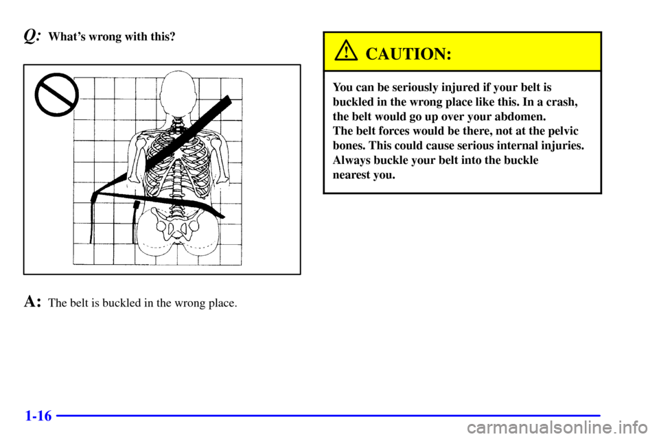 CADILLAC ELDORADO 2001 10.G Owners Manual 1-16
Q:Whats wrong with this?
A:The belt is buckled in the wrong place.
CAUTION:
You can be seriously injured if your belt is
buckled in the wrong place like this. In a crash,
the belt would go up ov