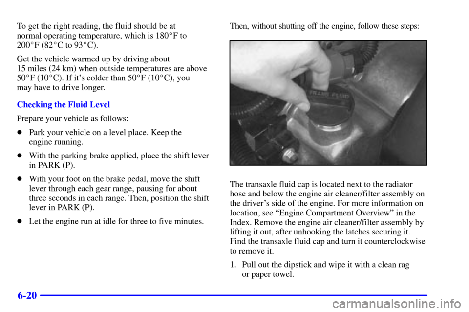 CADILLAC ELDORADO 2001 10.G Owners Manual 6-20
To get the right reading, the fluid should be at 
normal operating temperature, which is 180F to 
200F (82C to 93C).
Get the vehicle warmed up by driving about 
15 miles (24 km) when outside 